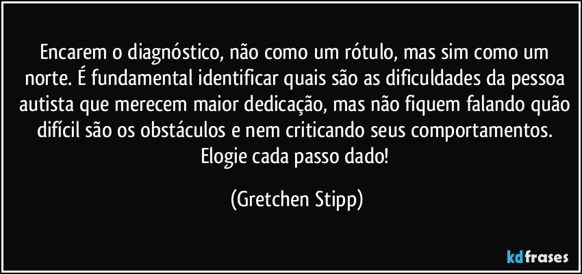 Encarem o diagnóstico, não como um rótulo, mas sim como um norte. É fundamental identificar quais são as dificuldades da pessoa autista que merecem maior dedicação, mas não fiquem falando quão difícil são os obstáculos e nem criticando seus comportamentos. Elogie cada passo dado! (Gretchen Stipp)