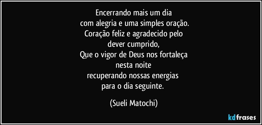 Encerrando mais um dia
 com alegria e uma simples oração.
Coração feliz e agradecido pelo
 dever cumprido, 
Que o vigor de Deus nos fortaleça
 nesta noite 
recuperando nossas energias 
para o dia seguinte. (Sueli Matochi)