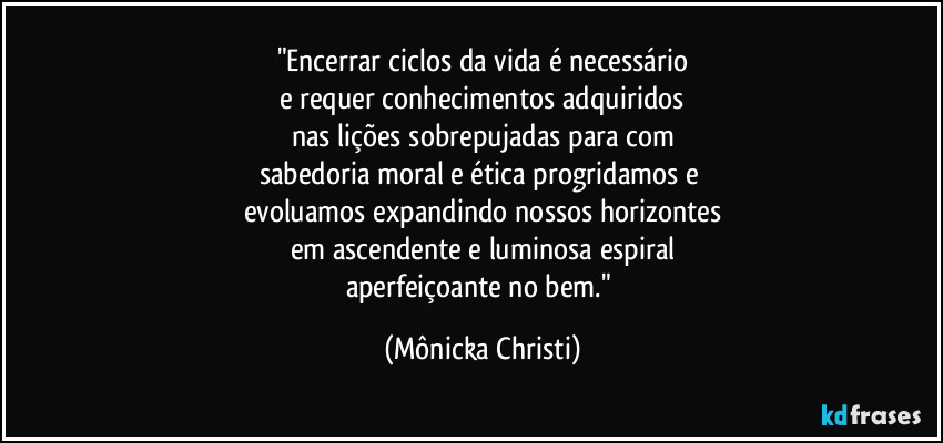 "Encerrar ciclos da vida é necessário
e requer conhecimentos adquiridos
nas lições sobrepujadas para com
sabedoria moral e ética progridamos e 
evoluamos expandindo nossos horizontes
em ascendente e luminosa espiral
aperfeiçoante no bem." (Mônicka Christi)