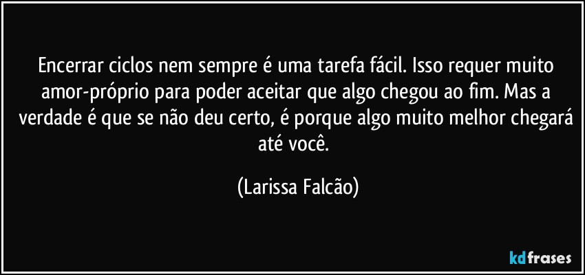 Encerrar ciclos nem sempre é uma tarefa fácil. Isso requer muito amor-próprio para poder aceitar que algo chegou ao fim. Mas a verdade é que se não deu certo, é porque algo muito melhor chegará até você.⁠ (Larissa Falcão)
