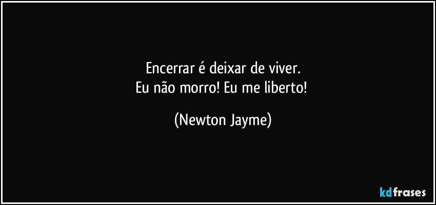 Encerrar é deixar de viver.
Eu não morro! Eu me liberto! (Newton Jayme)