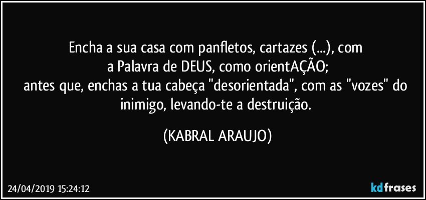 Encha a sua casa com panfletos, cartazes (...), com 
a Palavra de DEUS, como orientAÇÃO;
antes que, enchas a tua cabeça "desorientada", com as "vozes" do inimigo, levando-te a destruição. (KABRAL ARAUJO)