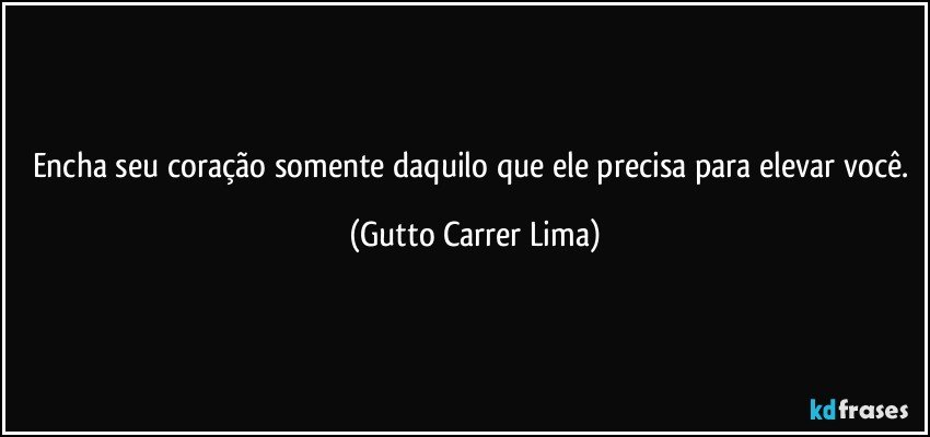 Encha seu coração somente daquilo que ele precisa para elevar você. (Gutto Carrer Lima)