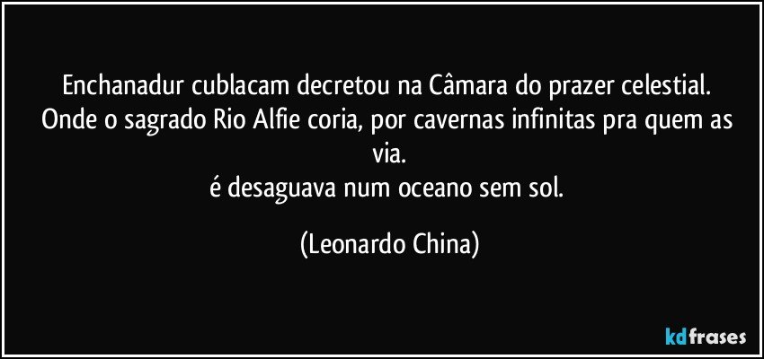 Enchanadur cublacam decretou na Câmara do prazer celestial. 
Onde o sagrado Rio Alfie coria, por cavernas infinitas pra quem as via.
é desaguava num oceano sem sol. (Leonardo China)
