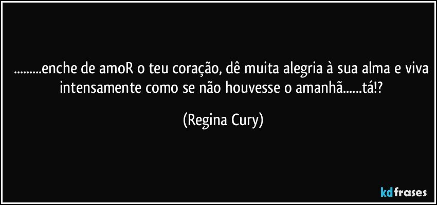 ...enche de amoR o teu coração, dê muita alegria à sua alma e viva intensamente como se não houvesse o amanhã...tá!? (Regina Cury)