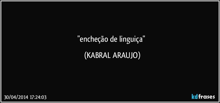 "encheção de linguiça" (KABRAL ARAUJO)