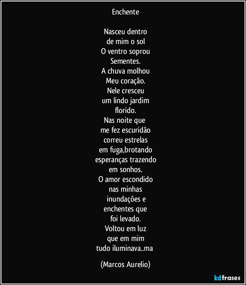 Enchente

Nasceu dentro
de mim o sol
O ventro soprou
Sementes.
A chuva molhou
Meu coração.
Nele cresceu
um  lindo jardim
florido.
Nas  noite que 
me fez escuridão
correu estrelas
em fuga,brotando
esperanças trazendo
em sonhos.
O amor escondido
nas minhas
 inundações e
 enchentes que 
foi levado.
Voltou em luz
que em mim
tudo iluminava..ma (Marcos Aurelio)