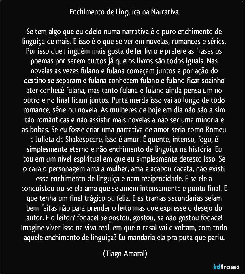 Enchimento de Linguiça na Narrativa 

Se tem algo que eu odeio numa narrativa é o puro enchimento de linguiça de mais. E isso é o que se ver em novelas, romances e séries. Por isso que ninguém mais gosta de ler livro e prefere as frases os poemas por serem curtos já que os livros são todos iguais. Nas novelas as vezes fulano e fulana começam juntos e por ação do destino se separam e fulana conhecem fulano e fulano ficar sozinho ater conhecê fulana, mas tanto fulana e fulano ainda pensa um no outro e no final ficam juntos. Purta merda isso vai ao longo de todo romance, série ou novela. As mulheres de hoje em dia não são a sim tão românticas e não assistir mais novelas a não ser uma minoria e as bobas. Se eu fosse criar uma narrativa de amor seria como Romeu e Julieta de Shakespeare, isso é amor. É quente, intenso, fogo, é simplesmente eterno e não enchimento de linguiça na história. Eu tou em um nível espiritual em que eu simplesmente detesto isso. Se o cara o personagem ama a mulher, ama e acabou caceta, não existi esse enchimento de linguiça e nem reciprocidade. E se ele a conquistou ou se ela ama que se amem intensamente e ponto final. E que tenha um final trágico ou feliz. E as tramas secundárias sejam bem feitas não para prender o leito mas que expresse o desejo do autor. E o leitor? fodace! Se gostou, gostou, se não gostou fodace! Imagine viver isso na viva real, em que o casal vai e voltam, com todo aquele enchimento de linguiça? Eu mandaria ela pra puta que pariu. (Tiago Amaral)