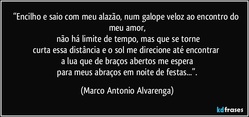 “Encilho e saio com meu alazão, num galope veloz ao encontro do meu amor,
 não há limite de tempo, mas que se torne
curta essa distância e o sol me direcione até encontrar 
a lua que de braços abertos me espera
 para meus abraços em noite de festas...”. (Marco Antonio Alvarenga)