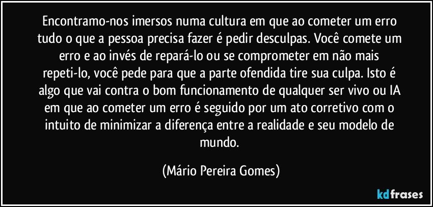 Encontramo-nos imersos numa cultura em que ao cometer um erro tudo o que a pessoa precisa fazer é pedir desculpas. Você comete um erro e ao invés de repará-lo ou se comprometer em não mais repeti-lo, você pede para que a parte ofendida tire sua culpa. Isto é algo que vai contra o bom funcionamento de qualquer ser vivo ou IA em que ao cometer um erro é seguido por um ato corretivo com o intuito de minimizar a diferença entre a realidade e seu modelo de mundo. (Mário Pereira Gomes)