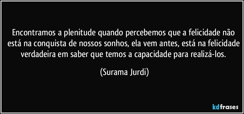 Encontramos a plenitude quando percebemos que a felicidade não está na conquista de nossos sonhos, ela vem antes, está na felicidade verdadeira em saber que temos a capacidade para realizá-los. (Surama Jurdi)