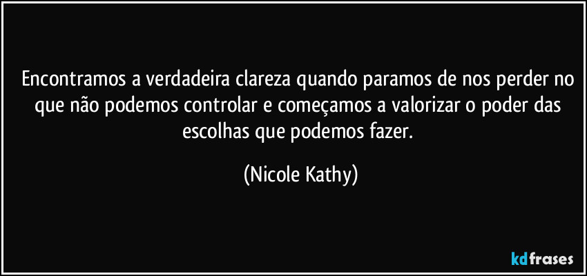 Encontramos a verdadeira clareza quando paramos de nos perder no que não podemos controlar e começamos a valorizar o poder das escolhas que podemos fazer. (Nicole Kathy)