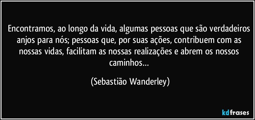 Encontramos, ao longo da vida, algumas pessoas que são verdadeiros anjos para nós; pessoas que, por suas ações, contribuem com as nossas vidas, facilitam as nossas realizações e abrem os nossos caminhos… (Sebastião Wanderley)