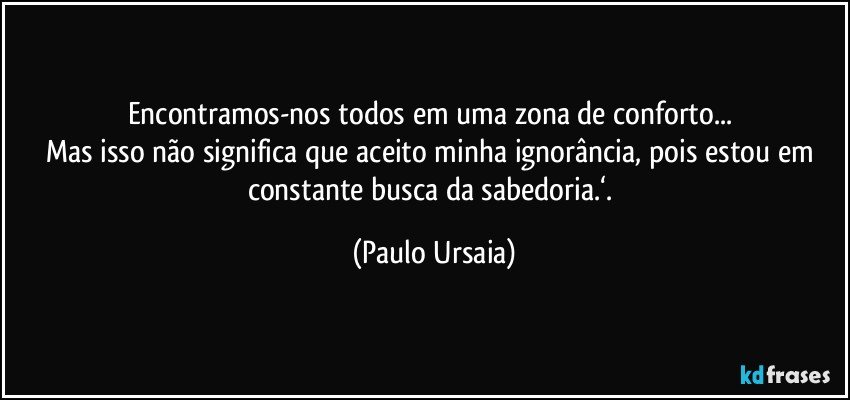 Encontramos-nos todos em uma zona de conforto... 
Mas isso não significa que aceito minha ignorância, pois estou em constante busca da sabedoria.‘. (Paulo Ursaia)