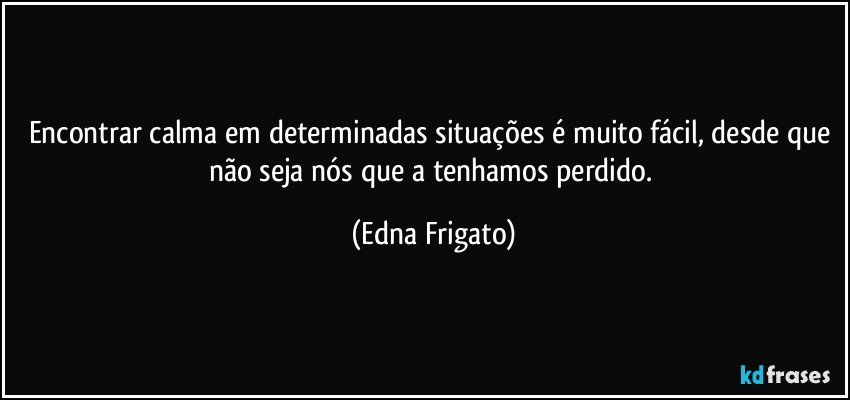 Encontrar calma em determinadas situações é muito fácil, desde que não seja nós que a tenhamos perdido. (Edna Frigato)