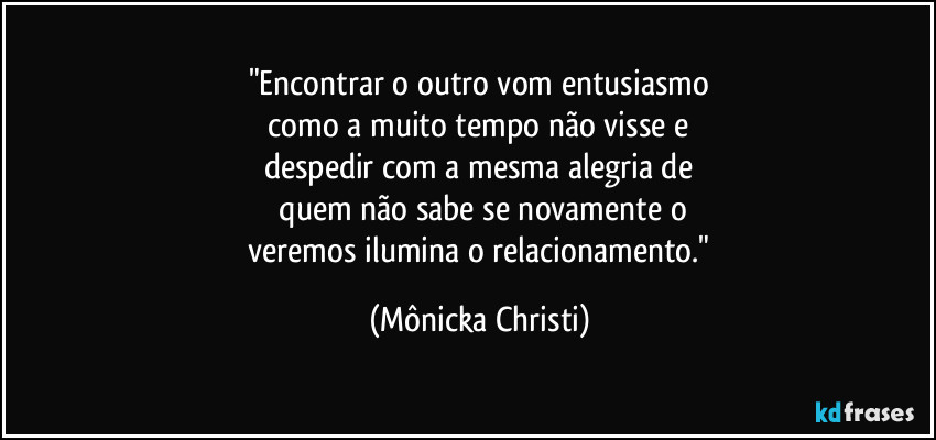 "Encontrar o outro vom entusiasmo
 como a muito tempo não visse e 
despedir com a mesma alegria de
 quem não sabe se novamente o
 veremos ilumina o relacionamento." (Mônicka Christi)