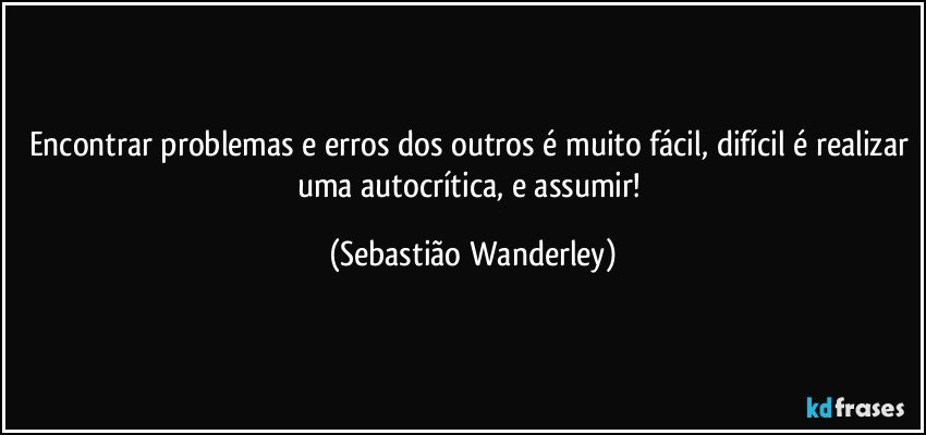 Encontrar problemas e erros dos outros é muito fácil, difícil é realizar uma autocrítica, e assumir! (Sebastião Wanderley)