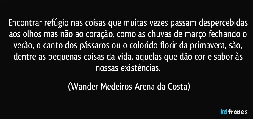 Encontrar refúgio nas coisas que muitas vezes passam despercebidas aos olhos mas não ao coração, como as chuvas de março fechando o verão, o canto dos pássaros ou o colorido florir da primavera, são, dentre as pequenas coisas da vida, aquelas que dão cor e sabor às nossas existências. (Wander Medeiros Arena da Costa)