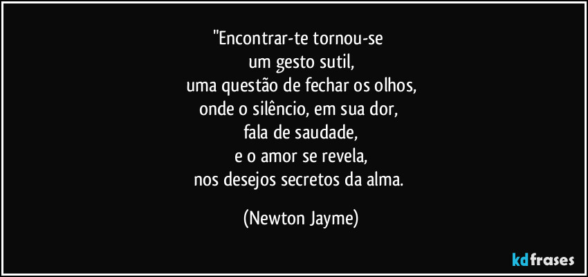 "Encontrar-te tornou-se 
um gesto sutil,
uma questão de fechar os olhos,
onde o silêncio, em sua dor, 
fala de saudade,
e o amor se revela,
nos desejos secretos da alma. (Newton Jayme)