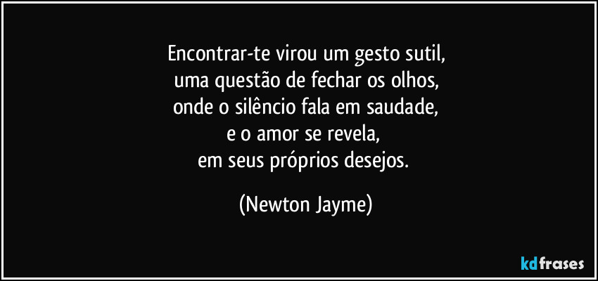 Encontrar-te virou um gesto sutil,
uma questão de fechar os olhos,
onde o silêncio fala em saudade,
e o amor se revela, 
em seus próprios desejos. (Newton Jayme)