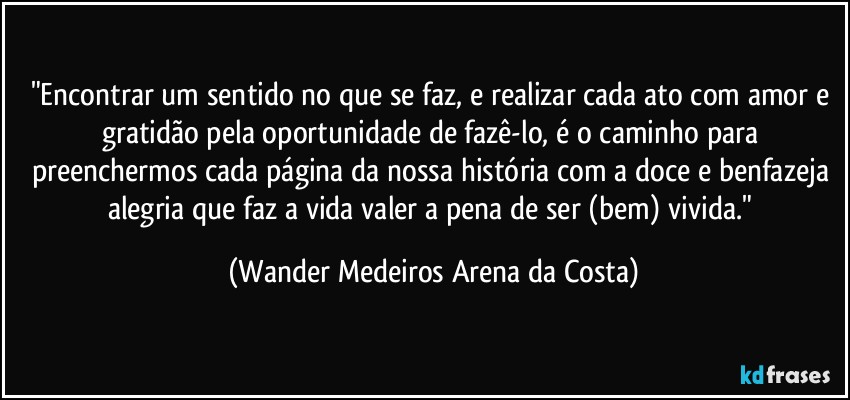 "Encontrar um sentido no que se faz, e realizar cada ato com amor e gratidão pela oportunidade de fazê-lo, é o caminho para preenchermos cada página da nossa história com a doce e benfazeja alegria que faz a vida valer a pena de ser (bem) vivida." (Wander Medeiros Arena da Costa)