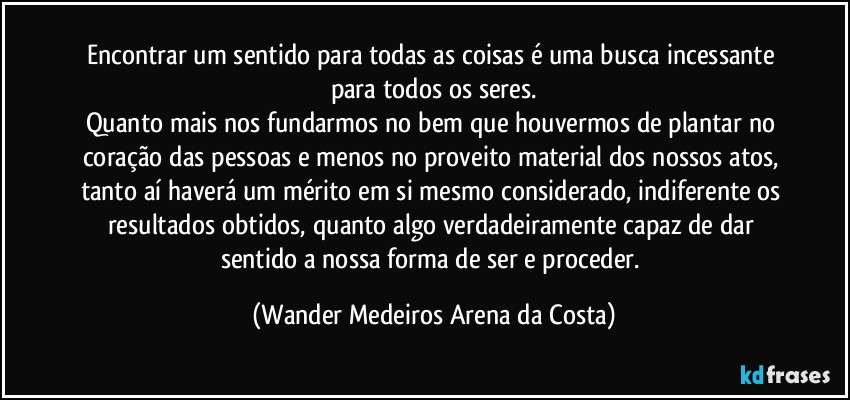 Encontrar um sentido para todas as coisas é uma busca incessante para todos os seres.
Quanto mais nos fundarmos no bem que houvermos de plantar no coração das pessoas e menos no proveito material dos nossos atos, tanto aí haverá um mérito em si mesmo considerado, indiferente os resultados obtidos, quanto algo verdadeiramente capaz de dar sentido a nossa forma de ser e proceder. (Wander Medeiros Arena da Costa)