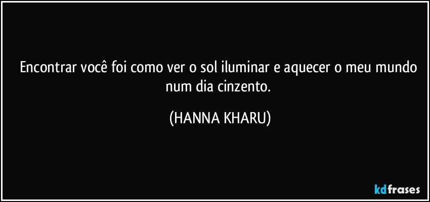 Encontrar você foi como ver o sol iluminar e aquecer o meu mundo num dia cinzento. (HANNA KHARU)