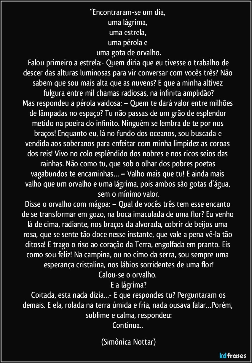 “Encontraram-se um dia, 
uma lágrima, 
uma estrela, 
uma pérola e 
uma gota de orvalho.
 Falou primeiro a estrela:- Quem diria que eu tivesse o trabalho de descer das alturas luminosas para vir conversar com vocês três? Não sabem que sou mais alta que as nuvens? E que a minha altivez fulgura entre mil chamas radiosas, na infinita amplidão?
Mas respondeu a pérola vaidosa: – Quem te dará valor entre milhões de lâmpadas no espaço? Tu não passas de um grão de esplendor metido na poeira do infinito. Ninguém se lembra de te por nos braços! Enquanto eu, lá no fundo dos oceanos, sou buscada e vendida aos soberanos para enfeitar com minha limpidez as coroas dos reis! Vivo no colo esplêndido dos nobres e nos ricos seios das rainhas. Não como tu, que sob o olhar dos pobres poetas vagabundos te encaminhas… – Valho mais que tu! E ainda mais valho que um orvalho e uma lágrima, pois ambos são gotas d’água, sem o mínimo valor.
Disse o orvalho com mágoa: – Qual de vocês três tem esse encanto de se transformar em gozo, na boca imaculada de uma flor? Eu venho lá de cima, radiante, nos braços da alvorada, cobrir de beijos uma rosa, que se sente tão doce nesse instante, que vale a pena vê-la tão ditosa! E trago o riso ao coração da Terra, engolfada em pranto. Eis como sou feliz! Na campina, ou no cimo da serra, sou sempre uma esperança cristalina, nos lábios sorridentes de uma flor!
Calou-se o orvalho. 
E a lágrima?
 Coitada, esta nada dizia…- E que respondes tu? Perguntaram os demais. E ela, rolada na terra úmida e fria, nada ousava falar…Porém, sublime e calma, respondeu:
Continua.. (Simônica Nottar)