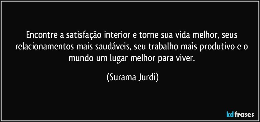 Encontre a satisfação interior e torne sua vida melhor, seus relacionamentos mais saudáveis, seu trabalho mais produtivo e o mundo um lugar melhor para viver. (Surama Jurdi)