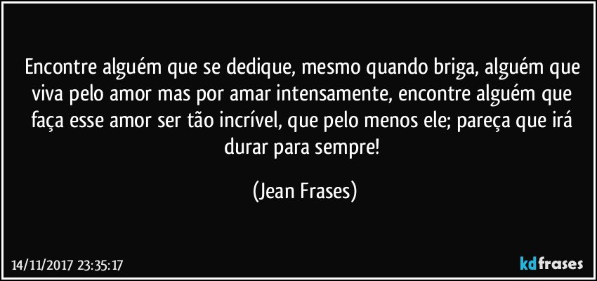 Encontre alguém que se dedique, mesmo quando briga, alguém que viva pelo amor mas por amar intensamente, encontre alguém que faça esse amor ser tão incrível, que pelo menos ele; pareça que irá durar para sempre! (Jean Frases)