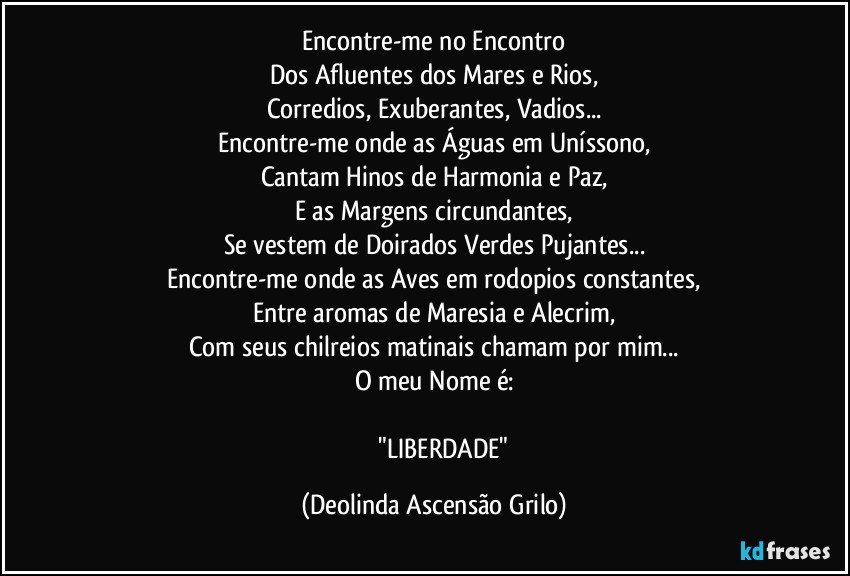 Encontre-me no Encontro
Dos Afluentes dos Mares e Rios,
Corredios, Exuberantes, Vadios...
Encontre-me onde as Águas em Uníssono,
Cantam Hinos de Harmonia e Paz,
E as Margens circundantes,
Se vestem de Doirados Verdes Pujantes...
Encontre-me onde as Aves em rodopios constantes,
Entre aromas de Maresia e Alecrim,
Com seus chilreios matinais chamam por mim...
O meu Nome é:

               "LIBERDADE" (Deolinda Ascensão Grilo)