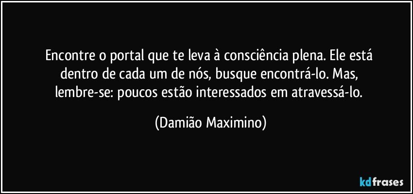 Encontre o portal que te leva à consciência plena. Ele está 
dentro de cada um de nós, busque encontrá-lo. Mas, 
lembre-se: poucos estão interessados em atravessá-lo. (Damião Maximino)