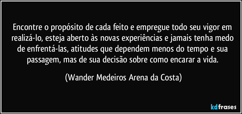 Encontre o propósito de cada feito e empregue todo seu vigor em realizá-lo, esteja aberto às novas experiências e jamais tenha medo de enfrentá-las, atitudes que dependem menos do tempo e sua passagem, mas de sua decisão sobre como encarar a vida. (Wander Medeiros Arena da Costa)