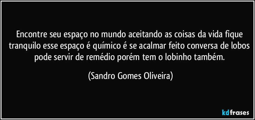 Encontre seu espaço no mundo aceitando as coisas da vida fique tranquilo esse espaço é químico é se acalmar feito conversa de lobos pode servir de remédio porém tem o lobinho também. (Sandro Gomes Oliveira)