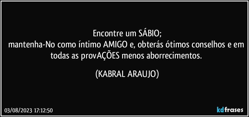 Encontre um SÁBIO;
mantenha-No como íntimo AMIGO e, obterás ótimos conselhos e em todas as provAÇÕES menos aborrecimentos. (KABRAL ARAUJO)