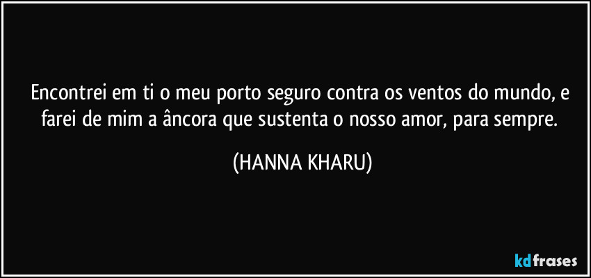 Encontrei em ti o meu porto seguro contra os ventos do mundo, e farei de mim a âncora que sustenta o nosso amor, para sempre. (HANNA KHARU)