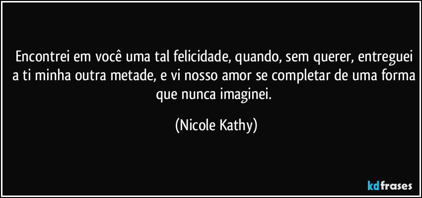 Encontrei em você uma tal felicidade, quando, sem querer, entreguei a ti minha outra metade, e vi nosso amor se completar de uma forma que nunca imaginei. (Nicole Kathy)