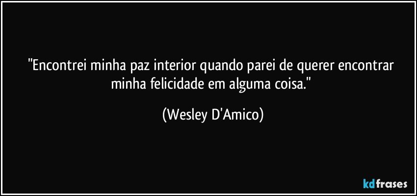 "Encontrei minha paz interior quando parei de querer encontrar minha felicidade em alguma coisa." (Wesley D'Amico)