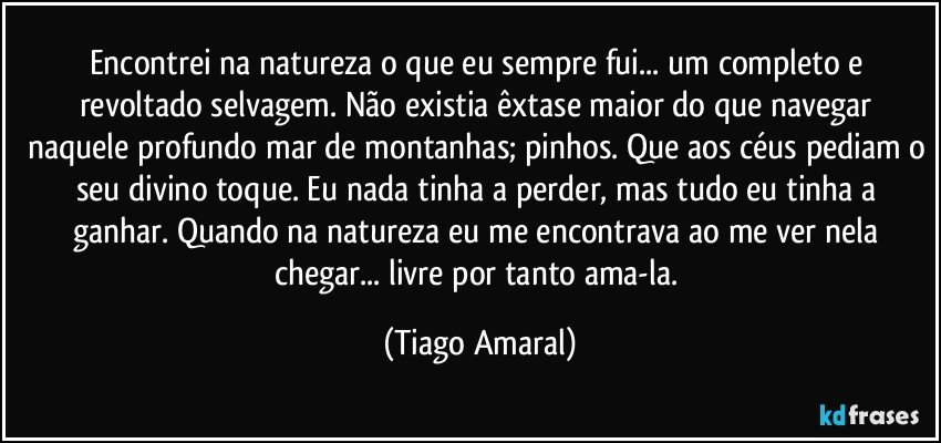 Encontrei na natureza o que eu sempre fui... um completo e revoltado selvagem. Não existia êxtase maior do que navegar naquele profundo mar de montanhas; pinhos. Que aos céus pediam o seu divino toque. Eu nada tinha a perder, mas tudo eu tinha a ganhar. Quando na natureza eu me encontrava ao me ver nela chegar... livre por tanto ama-la. (Tiago Amaral)