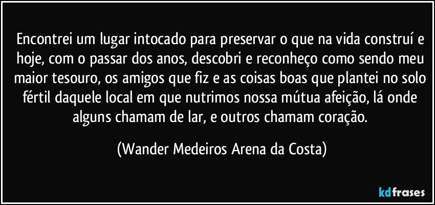 Encontrei um lugar intocado para preservar o que na vida construí e hoje, com o passar dos anos, descobri e reconheço como sendo meu maior tesouro, os amigos que fiz e as coisas boas que plantei no solo fértil daquele local em que nutrimos nossa mútua afeição, lá onde alguns chamam de lar, e outros chamam coração. (Wander Medeiros Arena da Costa)