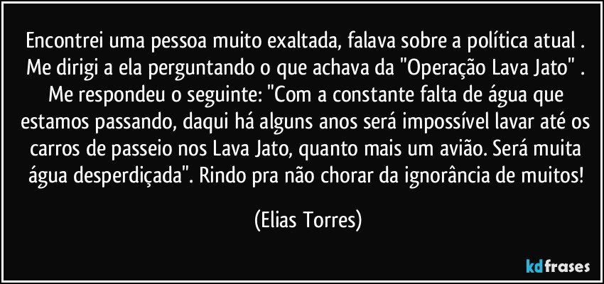 Encontrei uma pessoa muito exaltada, falava sobre a política atual . Me dirigi a ela perguntando o que achava da "Operação Lava Jato" . Me respondeu o seguinte: "Com a constante falta de água que estamos passando, daqui há alguns anos será impossível lavar até os carros de passeio nos Lava Jato, quanto mais um avião. Será muita água desperdiçada". Rindo pra não chorar da ignorância de muitos! (Elias Torres)