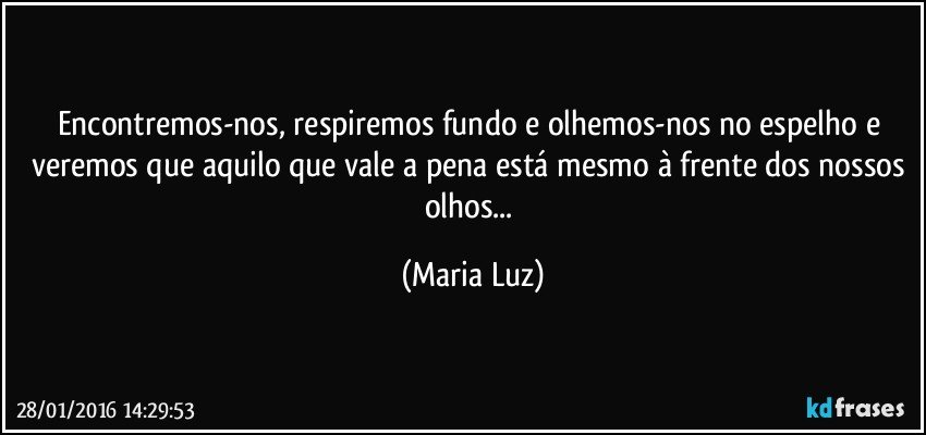 Encontremos-nos, respiremos fundo e olhemos-nos no espelho e veremos que aquilo que vale a pena está mesmo à frente dos nossos olhos... (Maria Luz)