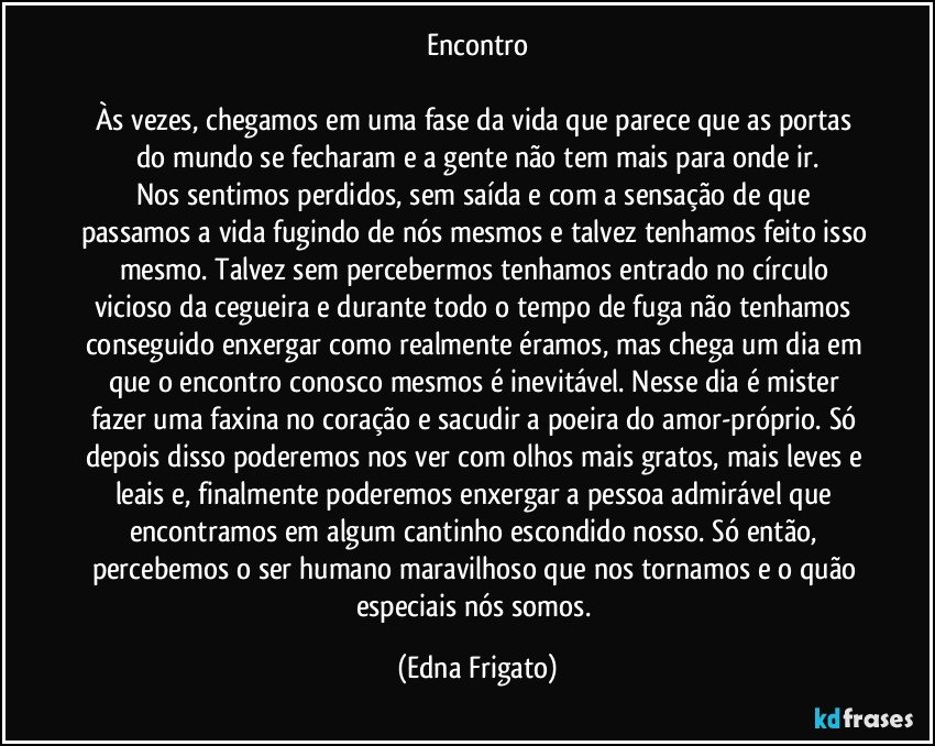 Encontro

Às vezes, chegamos em uma fase da vida que parece que as portas do mundo se fecharam e a gente não tem mais para onde ir.
Nos sentimos perdidos, sem saída e com a sensação de que passamos a vida fugindo de nós mesmos e talvez tenhamos feito isso mesmo. Talvez sem percebermos tenhamos entrado no círculo vicioso da cegueira e durante todo o tempo de fuga não tenhamos conseguido enxergar como realmente éramos, mas chega um dia em que o encontro conosco mesmos é inevitável. Nesse dia é mister fazer uma faxina no coração e sacudir a poeira do amor-próprio. Só depois disso poderemos nos ver com olhos mais gratos, mais leves e leais e, finalmente poderemos enxergar a pessoa admirável que encontramos em algum cantinho escondido nosso. Só então, percebemos o ser humano maravilhoso que nos tornamos e o quão especiais nós somos. (Edna Frigato)