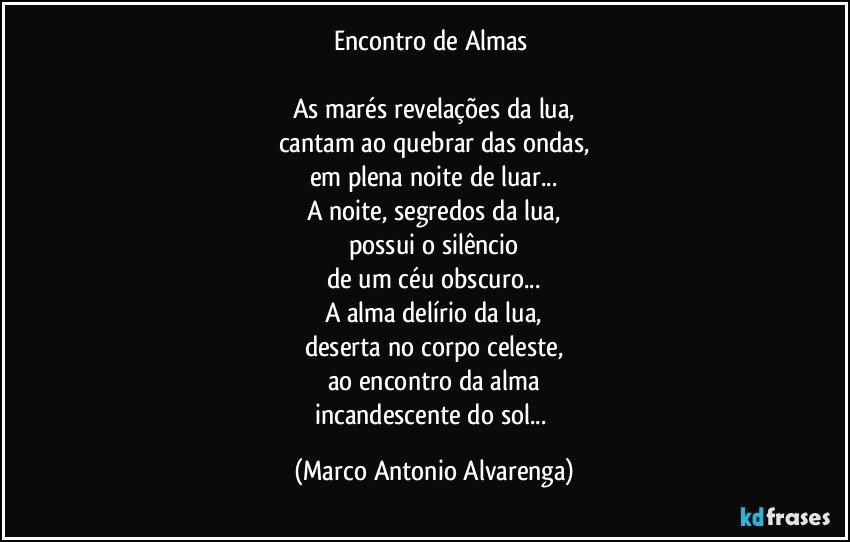 Encontro de Almas 

As marés revelações da lua,
cantam ao quebrar das ondas,
em plena noite de luar...
A noite, segredos da lua,
possui o silêncio
de um céu obscuro...
A alma delírio da lua,
deserta no corpo celeste,
ao encontro da alma
incandescente do sol... (Marco Antonio Alvarenga)