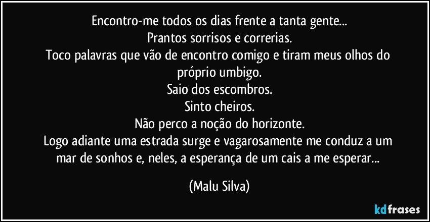 Encontro-me todos os dias frente a tanta gente...
Prantos sorrisos e correrias.
Toco palavras que vão de encontro comigo e tiram meus olhos do próprio umbigo.
Saio dos escombros.
Sinto cheiros.
Não perco a noção do horizonte.
Logo adiante uma estrada surge e vagarosamente me conduz a um mar de sonhos e, neles, a esperança de um cais a me esperar... (Malu Silva)