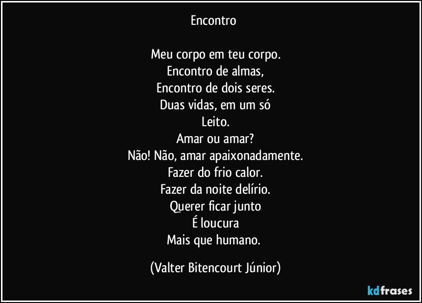 Encontro 

Meu corpo em teu corpo.
Encontro de almas,
Encontro de dois seres.
Duas vidas, em um só
Leito.
Amar ou amar?
Não! Não, amar apaixonadamente.
Fazer do frio calor.
Fazer da noite delírio.
Querer ficar junto
É loucura
Mais que humano. (Valter Bitencourt Júnior)