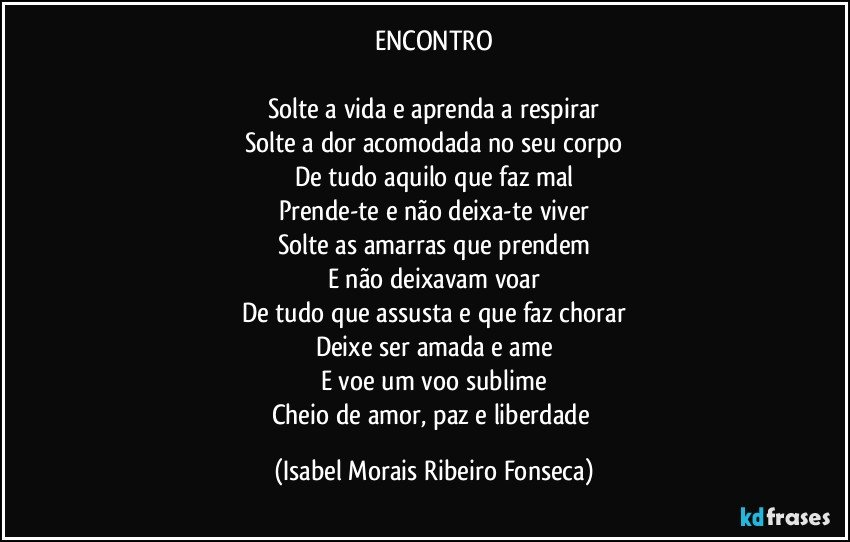 ENCONTRO

Solte a vida e aprenda a respirar
Solte a dor acomodada no seu corpo
De tudo aquilo que faz mal
Prende-te e não deixa-te viver
Solte as amarras que prendem
E não deixavam voar
De tudo que assusta e que faz chorar
Deixe ser amada e ame
E voe um voo sublime
Cheio de amor, paz e liberdade (Isabel Morais Ribeiro Fonseca)