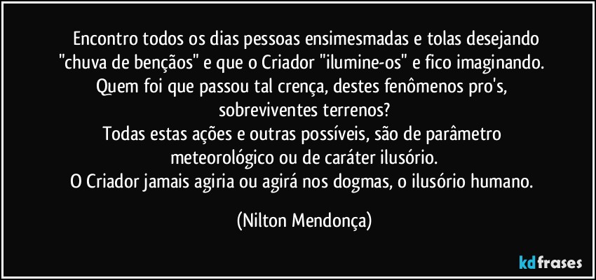 ⁠⁠Encontro todos os dias pessoas ensimesmadas e tolas desejando "chuva de bençãos" e que o Criador "ilumine-os" e fico imaginando. Quem foi que passou tal crença, destes fenômenos pro's, sobreviventes terrenos?
Todas estas ações e outras possíveis, são de parâmetro meteorológico ou de caráter ilusório.
O Criador jamais agiria ou agirá nos dogmas, o ilusório humano. (Nilton Mendonça)