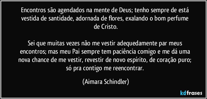 Encontros são agendados na mente de Deus; tenho sempre de está vestida de santidade, adornada de flores,  exalando o bom perfume de Cristo.

Sei que muitas vezes não me vestir adequedamente par meus encontros;  mas meu Pai sempre tem paciência comigo e me dá uma nova chance de me vestir, revestir de novo espírito, de coração puro; só pra contigo me reencontrar. (Aimara Schindler)