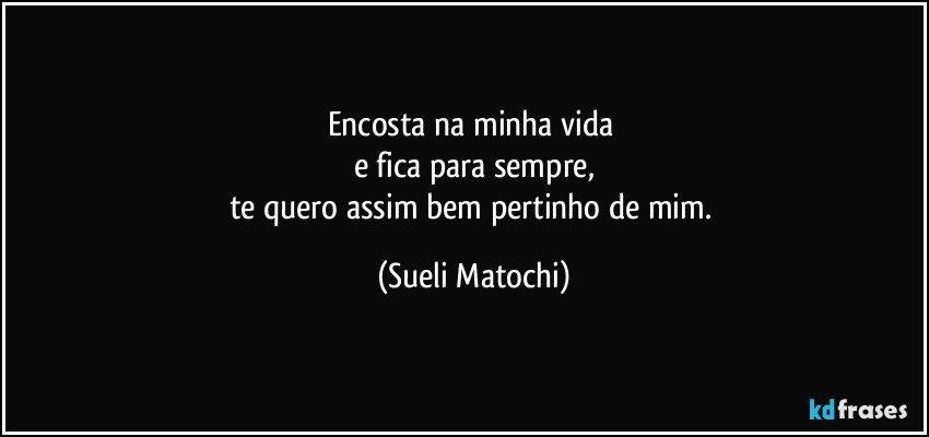 Encosta na minha vida 
e fica para sempre,
te quero assim bem pertinho de mim. (Sueli Matochi)